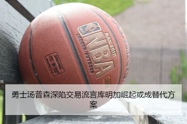 勇士汤普森深陷交易流言库明加崛起或成替代方案