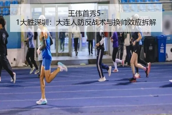 王伟首秀5-1大胜深圳：大连人防反战术与换帅效应拆解